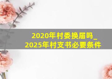 2020年村委换届吗_2025年村支书必要条件