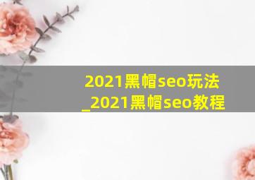 2021黑帽seo玩法_2021黑帽seo教程