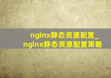 nginx静态资源配置_nginx静态资源配置策略