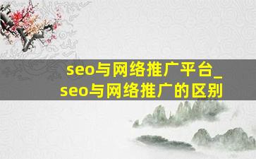 seo与网络推广平台_seo与网络推广的区别