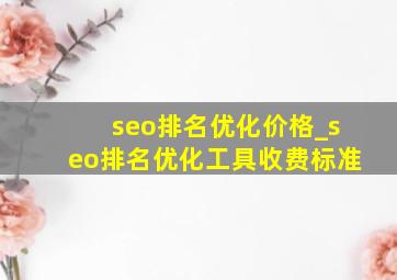 seo排名优化价格_seo排名优化工具收费标准