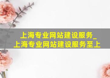上海专业网站建设服务_上海专业网站建设服务至上
