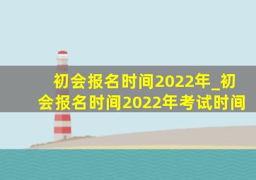 初会报名时间2022年_初会报名时间2022年考试时间