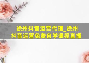 徐州抖音运营代理_徐州抖音运营免费自学课程直播