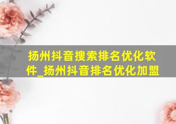 扬州抖音搜索排名优化软件_扬州抖音排名优化加盟