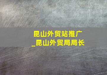 昆山外贸站推广_昆山外贸局局长