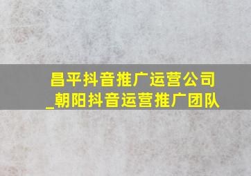 昌平抖音推广运营公司_朝阳抖音运营推广团队