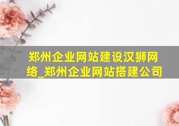 郑州企业网站建设汉狮网络_郑州企业网站搭建公司