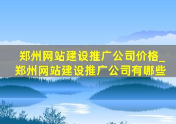 郑州网站建设推广公司价格_郑州网站建设推广公司有哪些