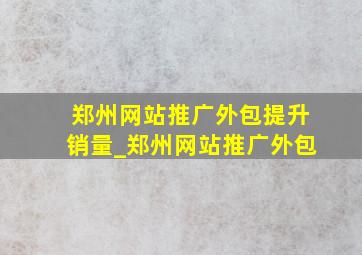 郑州网站推广外包提升销量_郑州网站推广外包