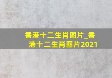 香港十二生肖图片_香港十二生肖图片2021