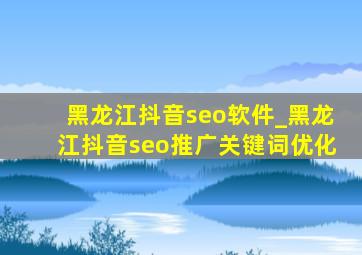 黑龙江抖音seo软件_黑龙江抖音seo推广关键词优化